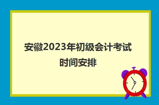 安徽2023年初级会计考试时间安排(2023年安徽初级会计考试结果查询)