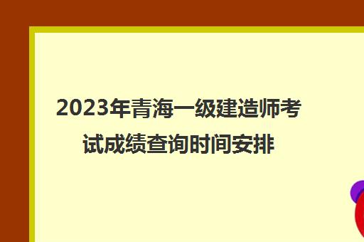 2023年青海一级建造师考试成绩查询时间安排(青海省2020年一级建造师合格人员)