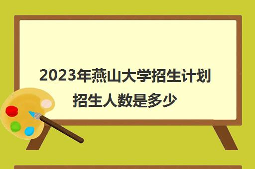 2023年燕山大学招生计划招生人数是多少(2020年燕山大学招生人数)