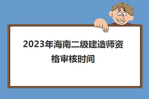 2023年海南二级建造师资格审核时间(海南二级建造师考试结果公布时间)