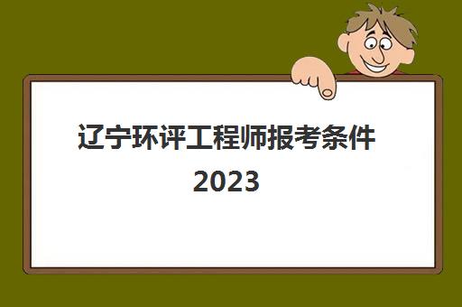 辽宁环评工程师报考条件2023(辽宁环评师考试时间和去年分数线)