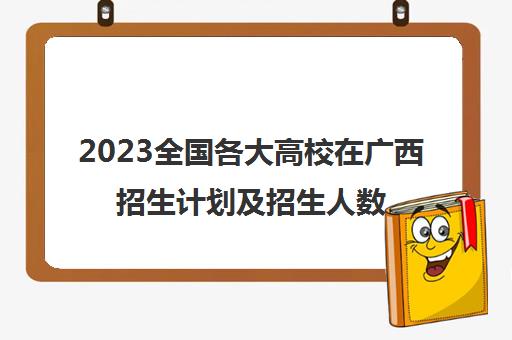 2023全国各大高校在广西招生计划及招生人数多少