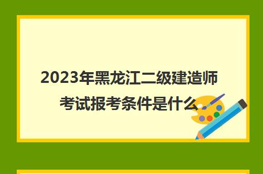 2023年黑龙江二级建造师考试报考条件是什么(黑龙江省二级建造师考试条件)