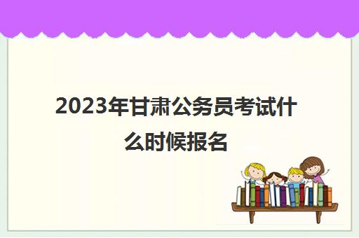2023年甘肃公务员考试什么时候报名(2023年甘肃大专报名时间表)