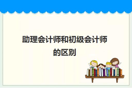 助理会计师和初级会计师的区别(助理会计师与会计师的区别)