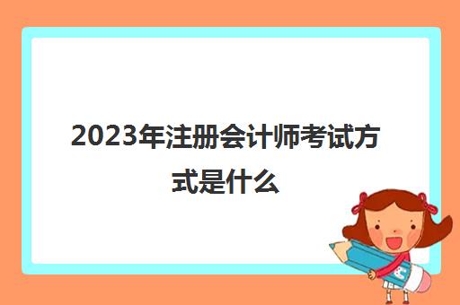 2023年注册会计师考试方式是什么(注册会计师2023年改革)