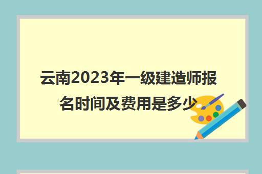 云南2023年一级建造师报名时间及费用是多少(云南省2021一级建造师考试时间)