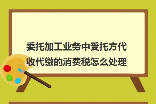 委托加工业务中受托方代收代缴的消费税怎么处理(受托加工方代收代缴的消费税的处理)