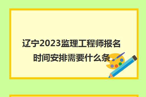辽宁2023监理工程师报名时间安排需要什么条件(辽宁监理工程师考试)