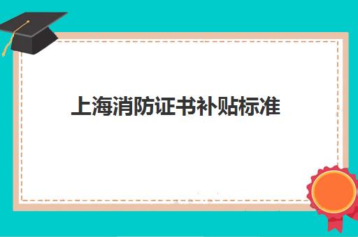 上海消防证书补贴标准(上海消防证书补贴怎么领取)