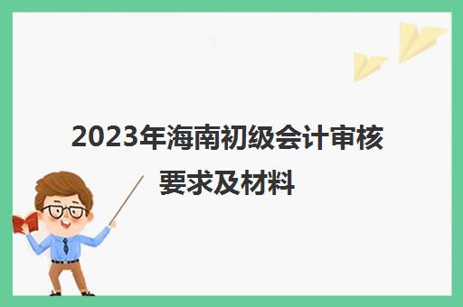 2023年海南初级会计审核要求及材料(海南初级会计资格审核)