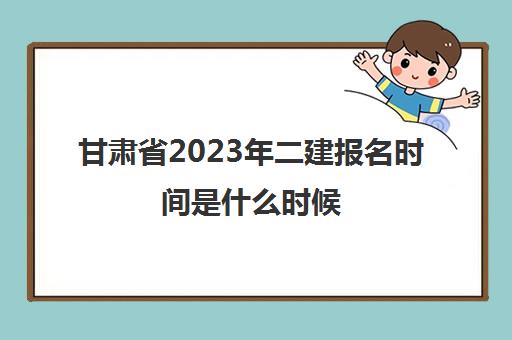 甘肃省2023年二建报名时间是什么时候(甘肃今年二建报名与考试时间)