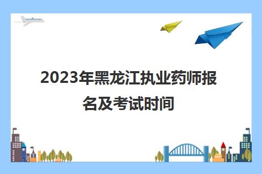 2023年黑龙江执业药师报名及考试时间(2021年黑龙江执业药师报名时间)