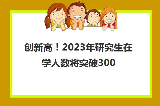 创新高！2023年研究生在学人数将突破300万(21年研究生多少人)