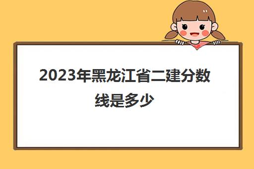 2023年黑龙江省二建分数线是多少(2023年黑龙江省高考二本分数线)
