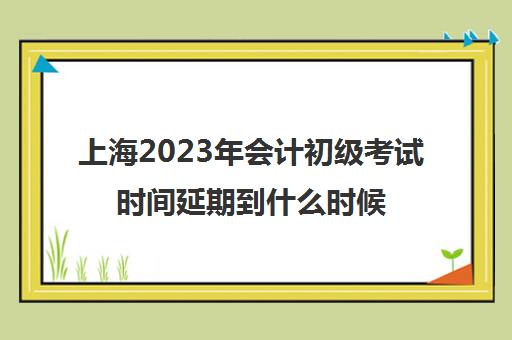 上海2023年会计初级考试时间延期到什么时候(2021上海会计初级考试时间报名时间)
