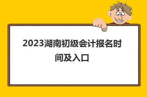 2023湖南初级会计报名时间及入口(2021年湖南初级会计报名)