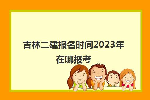 吉林二建报名时间2023年在哪报考(2020年吉林省二建报名时间与考试时间)