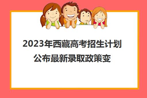 2023年西藏高考招生计划公布最新录取政策变化(西藏2021年高考招生简章)