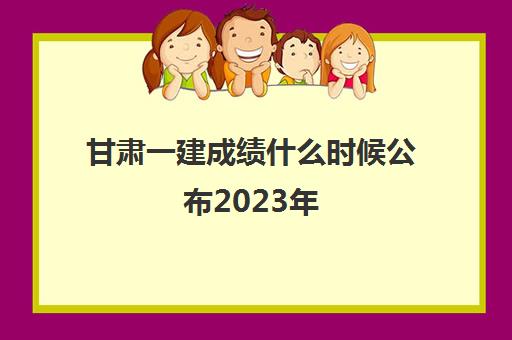 甘肃一建成绩什么时候公布2023年(甘肃2020一建成绩啥时候出来)