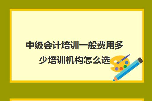 中级会计培训一般费用多少培训机构怎么选(中级会计考试培训费用)