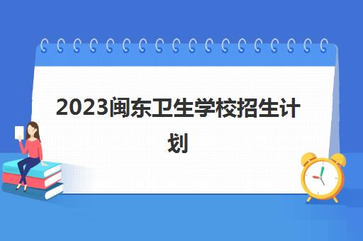2023闽东卫生学校招生计划(闽东卫生学校招生办)