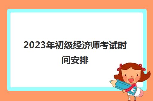 2023年初级经济师考试时间安排(21年初级经济师报名时间)