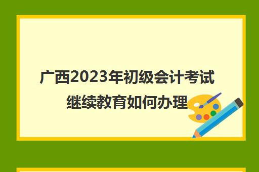广西2023年初级会计考试继续教育如何办理(广西会计继续教育时间)