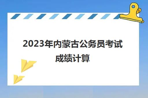 2023年内蒙古公务员考试成绩计算(2021内蒙古公务员笔试成绩)
