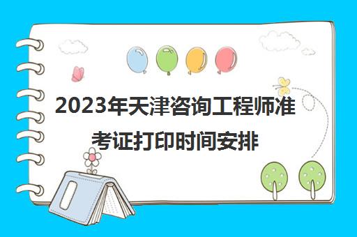 2023年天津咨询工程师准考证打印时间安排(天津注册咨询工程师报名时间)