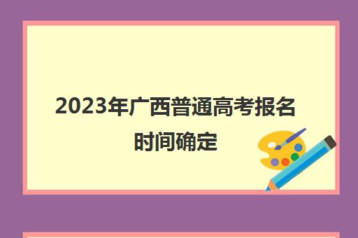 2023年广西普通高考报名时间确定(2021年广西高考报名时间截止时间)