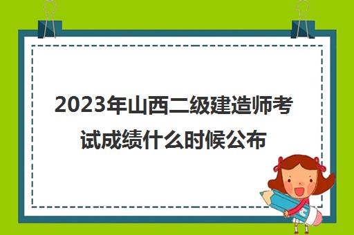 2023年山西二级建造师考试成绩什么时候公布(山西二级建造师考试成绩什么时候出来)