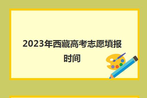 2023年西藏高考志愿填报时间(2021西藏高考志愿填报时间和截止时间)