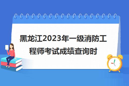 黑龙江2023年一级消防工程师考试成绩查询时间(黑龙江省一级消防师报名时间)