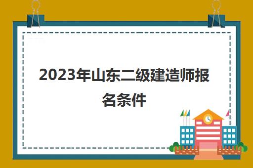 2023年山东二级建造师报名条件(2023年山东二级建造师报名条件是什么)