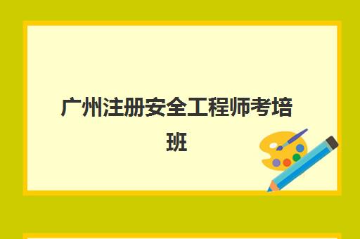 广州注册安全工程师考培班(广州注册安全工程师报名时间)