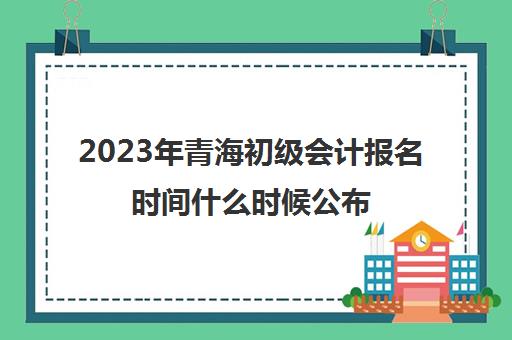 2023年青海初级会计报名时间什么时候公布(2021青海初级会计报名截止时间)