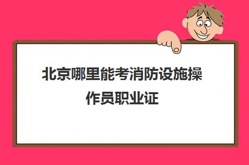 北京哪里能考消防设施操作员职业证(北京消防设施操作员证网上报名)