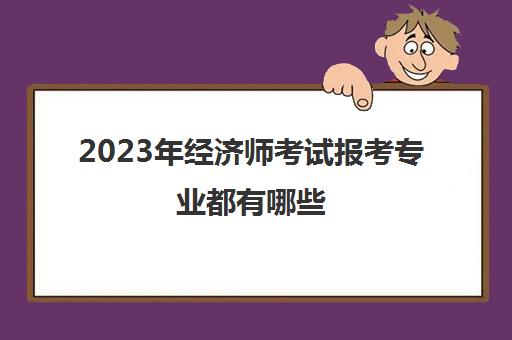 2023年经济师考试报考专业都有哪些(2021年经济师报考科目和条件)