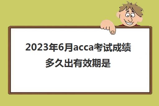 2023年6月acca考试成绩多久出有效期是几年(acca20216月出成绩时间)