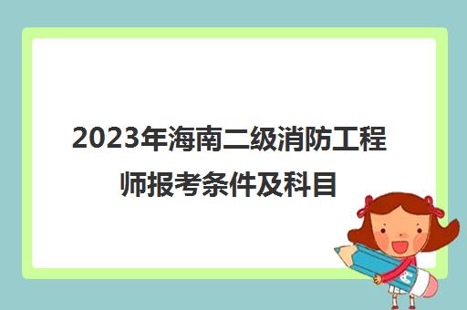 2023年海南二级消防工程师报考条件及科目(海南二级消防师报名时间)