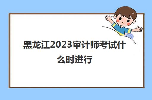 黑龙江2023审计师考试什么时进行(黑龙江审计师考试延期)