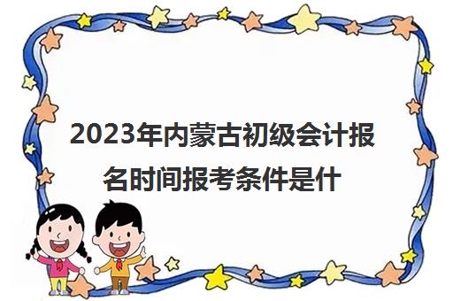 2023年内蒙古初级会计报名时间报考条件是什么(内蒙古初级会计2022年报名和考试时间)