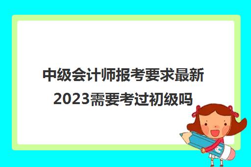 中级会计师报考要求最新2023需要考过初级吗(2021中级会计报考要求)