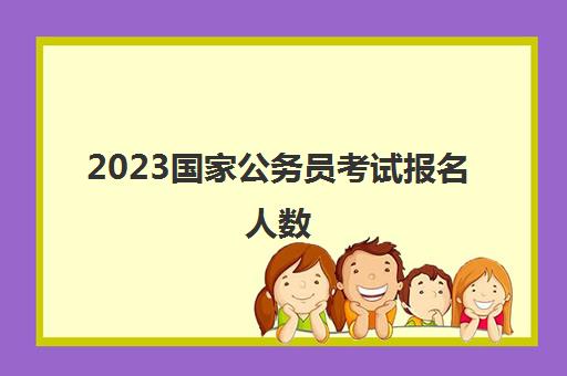 2023国家公务员考试报名人数(2023国家公务员考试报名人数查询)