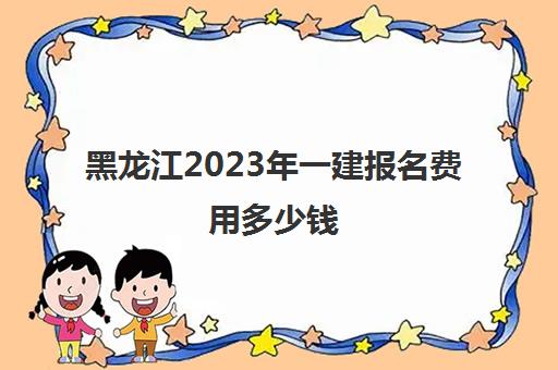 黑龙江2023年一建报名费用多少钱(黑龙江省2021年一建报名时间与考试时间)