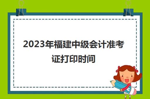 2023年福建中级会计准考证打印时间(福建中级会计职称准考证打印)