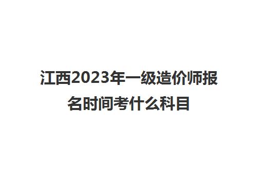 江西2023年一级造价师报名时间考什么科目(江西一级造价师考试)
