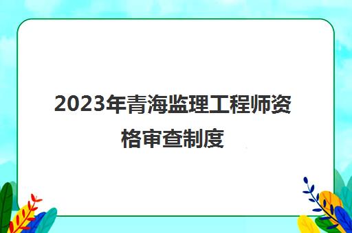 2023年青海监理工程师资格审查制度(青海省2021年监理工程师证书领取时间)