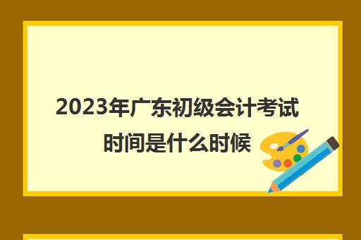 2023年广东初级会计考试时间是什么时候(2021年广东初级会计考试具体时间)